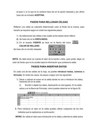 el paso 3, si no que en la ventana hace clic en la opción deseada y por ultimo
hace clic en el botón ACEPTAR.
PASOS PARA RELLENAR CELDAS
Rellenar una celda es colocarle determinado color al fondo de la misma, para
hacerlo se requiere seguir en orden los siguientes pasos:
1) Se seleccionan las celdas a las cuales se les desea hacer relleno.
2) Se hace clic en la CINTA INICIO.
3) En el recadro FUENTE se hace en la flecha del icono
COLOR DE RELLENO.
Se hace clic en el color deseado.
NOTA: Se debe tener en cuenta el color de la fuente o letra, para poder elegir un
color de fondo que no le oculteo tape la información que contiene la celda.
PASOS PARA INSERTAR DATOS
En cada una de las celdas de la hoja, es posible introducir textos, números o
fórmulas. En todos los casos, los pasos a seguir son los siguientes:
1) Situar o colocar el cursor en la celda donde se van a introducir los datos,
haciendo clic en la celda.
2) Escribir o digitar los datos, Aparecerán en dos lugares: En la celda
activa y en la Barra de Fórmulas, como puedes observar en la figura 39.
3. Para introducir el valor en la celda puedes utilizar cualquiera de los tres
métodos que te explicamos a continuación:
INTRO: Se valida el valor para introducirlo en la celda y además la celda activa
 