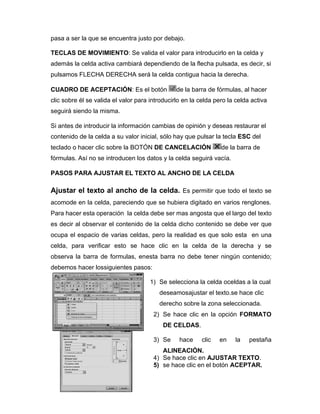 pasa a ser la que se encuentra justo por debajo.
TECLAS DE MOVIMIENTO: Se valida el valor para introducirlo en la celda y
además la celda activa cambiará dependiendo de la flecha pulsada, es decir, si
pulsamos FLECHA DERECHA será la celda contigua hacia la derecha.
CUADRO DE ACEPTACIÓN: Es el botón de la barra de fórmulas, al hacer
clic sobre él se valida el valor para introducirlo en la celda pero la celda activa
seguirá siendo la misma.
Si antes de introducir la información cambias de opinión y deseas restaurar el
contenido de la celda a su valor inicial, sólo hay que pulsar la tecla ESC del
teclado o hacer clic sobre la BOTÓN DE CANCELACIÓN de la barra de
fórmulas. Así no se introducen los datos y la celda seguirá vacía.
PASOS PARA AJUSTAR EL TEXTO AL ANCHO DE LA CELDA
Ajustar el texto al ancho de la celda. Es permitir que todo el texto se
acomode en la celda, pareciendo que se hubiera digitado en varios renglones.
Para hacer esta operación la celda debe ser mas angosta que el largo del texto
es decir al observar el contenido de la celda dicho contenido se debe ver que
ocupa el espacio de varias celdas, pero la realidad es que solo esta en una
celda, para verificar esto se hace clic en la celda de la derecha y se
observa la barra de formulas, enesta barra no debe tener ningún contenido;
debemos hacer lossiguientes pasos:
1) Se selecciona la celda oceldas a la cual
deseamosajustar el texto.se hace clic
derecho sobre la zona seleccionada.
2) Se hace clic en la opción FORMATO
DE CELDAS.
3) Se hace clic en la pestaña
ALINEACIÓN.
4) Se hace clic en AJUSTAR TEXTO.
5) se hace clic en el botón ACEPTAR.
 