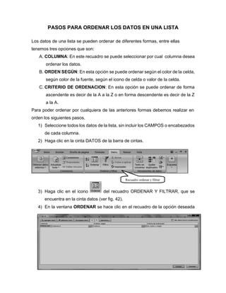 PASOS PARA ORDENAR LOS DATOS EN UNA LISTA
Los datos de una lista se pueden ordenar de diferentes formas, entre ellas
tenemos tres opciones que son:
A. COLUMNA: En este recuadro se puede seleccionar por cual columna desea
ordenar los datos.
B. ORDEN SEGÚN: En esta opción se puede ordenar según el color de la celda,
según color de la fuente, según el icono de celda o valor de la celda.
C. CRITERIO DE ORDENACION: En esta opción se puede ordenar de forma
ascendente es decir de la A a la Z o en forma descendente es decir de la Z
a la A.
Para poder ordenar por cualquiera de las anteriores formas debemos realizar en
orden los siguientes pasos.
1) Seleccione todos los datos de la lista, sin incluir los CAMPOS o encabezados
de cada columna.
2) Haga clic en la cinta DATOS de la barra de cintas.
3) Haga clic en el icono del recuadro ORDENAR Y FILTRAR, que se
encuentra en la cinta datos (ver fig. 42).
4) En la ventana ORDENAR se hace clic en el recuadro de la opción deseada
Recuadro ordenar y filtrar
 