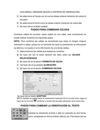(COLUMNAS, ORDENAR SEGÚN O CRITERIO DE ORDENACIÓN)
5) Se selecciona el Campo por el cual se desea ordenar haciendo clic sobre él
recuadro
6) Se selecciona la forma como se desea ordenar haciendo clic sobre ella.
7) Se hace clic en el botón aceptar
PASOS PARA COMBINAR CELDAS
Combinar celdas es convertir varias celdas en una celda, esta combinación se
puede realizar haciendo los siguientes pasos.
NOTA: Para combinar las celdas se recomienda que estas no tengan ninguna
infamación o datos, porque en el momento de hacer la combinación la información
se elimina y no queda si no la información de una de las celdas.
1) Seleccionamos las celdas que deseamos combinar.
2) Se hace clic con el botón derecho del ratón sobre las CELDAS
SELECCIONADAS.
3) Se hace clic en la opción FORMATO DE CELDA.
4) Se hace clic en la pestaña ALINEACIÖN.
5) Se hace clic en la opción COMBINAR CELDAS.
.Se hace clic en botón ACEPTAR.
NOTA: también se puede hacer la combinación haciendo clic en la cinta inicio, luego se
hace clic en el icono combinar y centrar del recuadro alineación de la cinta inicio
PASOS PARA CAMBIAR LA ORIENTACIÓN AL TEXTO
Cambiar la orientación al texto o dato es colocarlo en otra forma,
como porejemplo en forma vertical, oblicua, etc. Para hacer eso se
 