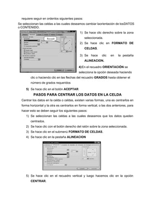 requiere seguir en ordenlos siguientes pasos:
Se seleccionan las celdas a las cuales deseamos cambiar laorientación de losDATOS
o CONTENIDO.
1) Se hace clic derecho sobre la zona
seleccionada.
2) Se hace clic en FORMATO DE
CELDAS.
3) Se hace clic en la pestaña
ALINEACION.
4)En el recuadro ORIENTACIÓN se
selecciona la opción deseada haciendo
clic o haciendo clic en las flechas del recuadro GRADOS hasta obtener el
número de grados requeridos
5) Se hace clic en el botón ACEPTAR
PASOS PARA CENTRAR LOS DATOS EN LA CELDA
Centrar los datos en la celda o celdas, existen varias formas, una es centrarlos en
forma horizontal y la otra es centrarlos en forma vertical, o las dos anteriores, para
hacer esto se deben seguir los siguientes pasos:
1) Se seleccionan las celdas a las cuales deseamos que los datos queden
centrados.
2) Se hace clic con el botón derecho del ratón sobre la zona seleccionada.
3) Se hace clic en el submenú FORMATO DE CELDAS.
4) Se hace clic en la pestaña ALINEACION
5) Se hace clic en el recuadro vertical y luego hacemos clic en la opción
CENTRAR.
Recuadr
o
 