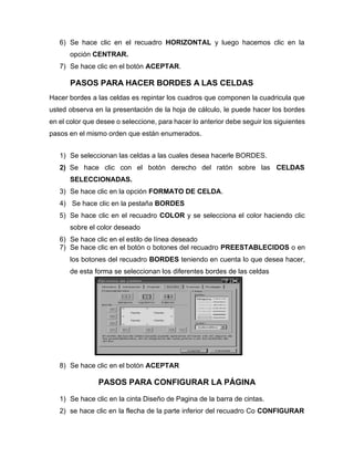 6) Se hace clic en el recuadro HORIZONTAL y luego hacemos clic en la
opción CENTRAR.
7) Se hace clic en el botón ACEPTAR.
PASOS PARA HACER BORDES A LAS CELDAS
Hacer bordes a las celdas es repintar los cuadros que componen la cuadricula que
usted observa en la presentación de la hoja de cálculo, le puede hacer los bordes
en el color que desee o seleccione, para hacer lo anterior debe seguir los siguientes
pasos en el mismo orden que están enumerados.
1) Se seleccionan las celdas a las cuales desea hacerle BORDES.
2) Se hace clic con el botón derecho del ratón sobre las CELDAS
SELECCIONADAS.
3) Se hace clic en la opción FORMATO DE CELDA.
4) Se hace clic en la pestaña BORDES
5) Se hace clic en el recuadro COLOR y se selecciona el color haciendo clic
sobre el color deseado
6) Se hace clic en el estilo de línea deseado
7) Se hace clic en el botón o botones del recuadro PREESTABLECIDOS o en
los botones del recuadro BORDES teniendo en cuenta lo que desea hacer,
de esta forma se seleccionan los diferentes bordes de las celdas
8) Se hace clic en el botón ACEPTAR
PASOS PARA CONFIGURAR LA PÁGINA
1) Se hace clic en la cinta Diseño de Pagina de la barra de cintas.
2) se hace clic en la flecha de la parte inferior del recuadro Co CONFIGURAR
 