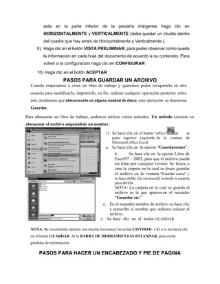 esta en la parte inferior de la pestaña márgenes haga clic en
HORIZONTALMENTE y VERTICALMENTE (debe quedar un chulito dentro
del cuadro que hay antes de Horizontalmente y Verticalmente.).
9) Haga clic en el botón VISTA PRELIMINAR, para poder observar como queda
la información en cada hoja del documento de acuerdo a su contenido. Para
volver a la configuración haga clic en CONFIGURAR
10) Haga clic en el botón ACEPTAR
PASOS PARA GUARDAR UN ARCHIVO
Cuando empezamos a crear un libro de trabajo y queremos poder recuperarlo en otra
ocasión para modificarlo, imprimirlo, en fin, realizar cualquier operación posterior sobre
éste, tendremos que almacenarlo en alguna unidad de disco, esta operación se denomina
Guardar.
Para almacenar un libro de trabajo, podemos utilizar varios métodos. Un método consiste en
almacenar el archivo asignándole un nombre
1) Se hace clic en el botón “office” de la
parte superior izquierda de la ventana de
Microsoft office Excel.
a. Se hace clic en la opción “Guardarcomo”.
b. Se hace clic en la opción Libro de
Excel97 – 2003, para que el archivo pueda
ser leído por cualquier versión. Se busca o
crea la carpeta en la cual se desea guardar
el archivo en la ventana “Guardar como” y
se hace doble clic encima del iconode la carpeta
para abrirla.
NOTA: La carpeta en la cual se guarda el
archivo es la que apareceen el recuadro
“Guardar en:”
c. En el recuadro nombre de archivo se hace clic
y seescribe el nombre que sedesea colocar al
archivo.
d. Se hace clic en el botón GUARDAR
NOTA: Se recomienda oprimir con mucha frecuencia las teclas CONTROL + G o si no hacer clic
en el botón GUARDAR de la BARRA DE HERRAMIENTAS ESTANDAR, para evitar
pérdidas de información.
PASOS PARA HACER UN ENCABEZADO Y PIE DE PÁGINA
 