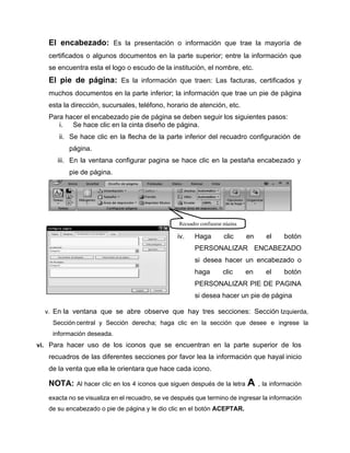 El encabezado: Es la presentación o información que trae la mayoría de
certificados o algunos documentos en la parte superior; entre la información que
se encuentra esta el logo o escudo de la institución, el nombre, etc.
El pie de página: Es la información que traen: Las facturas, certificados y
muchos documentos en la parte inferior; la información que trae un pie de página
esta la dirección, sucursales, teléfono, horario de atención, etc.
Para hacer el encabezado pie de página se deben seguir los siguientes pasos:
i. Se hace clic en la cinta diseño de página.
ii. Se hace clic en la flecha de la parte inferior del recuadro configuración de
página.
iii. En la ventana configurar pagina se hace clic en la pestaña encabezado y
pie de página.
iv. Haga clic en el botón
PERSONALIZAR ENCABEZADO
si desea hacer un encabezado o
haga clic en el botón
PERSONALIZAR PIE DE PAGINA
si desea hacer un pie de página
v. En la ventana que se abre observe que hay tres secciones: Sección Izquierda,
Sección central y Sección derecha; haga clic en la sección que desee e ingrese la
información deseada.
vi. Para hacer uso de los iconos que se encuentran en la parte superior de los
recuadros de las diferentes secciones por favor lea la información que hayal inicio
de la venta que ella le orientara que hace cada icono.
NOTA: Al hacer clic en los 4 iconos que siguen después de la letra A , la información
exacta no se visualiza en el recuadro, se ve después que termino de ingresar la información
de su encabezado o pie de página y le dio clic en el botón ACEPTAR.
Recuadro configurar página
 