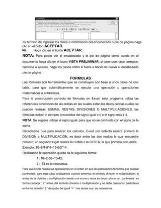 .Si termino de ingresar los datos o información del encabezado o pie de página haga
clic en el botón ACEPTAR.
vii. Haga clic en el botón ACEPTAR.
NOTA: Para poder ver el encabezado y el pie de página como queda en el
documento haga clic en el icono VISTA PRELIMINAR, si tiene que hacer arreglos,
cambios o ajustes, haga los pasos como si fuera a hacer de nuevo el encabezado
pie de página.
FORMULAS
Las fórmulas son herramientas que se construyen con base a unos datos de una
tabla, para que automáticamente se ejecute una operación u operaciones
matemáticas o aritméticas.
Para la construcción correcta de fórmulas en Excel, este programa utiliza las
referencias o nombres de las celdas en las cuales están los datos con las cuales se
pueden realizar: SUMAS, RESTAS; DIVISIONES O MULTIPLICACIONES, las
fórmulas deben ir siempre precedidas del signo igual (=) o el signo mas (+).
NOTA: Se sugiere utilizar el signo igual, para que no se confunda con el signo de la
suma.
Recodemos que para realizar los cálculos, Excel por defecto realiza primero la
DIVISIÓN o MULTIPLICACIÓN, es decir entre las dos realiza la que encuentre
primero; en segundo lugar realiza la SUMA o la RESTA, la que primero encuentre.
Ejemplo: 10+8/4-9*4+13-6/2*14.
Realizando la operación queda de la siguiente forma:
1) 10+2-36+13-42.
2) -53 es la respuesta.
Para que Excel realice las operaciones en el orden en que las planteamos tenemos que colocar
paréntesis, para este caso analizamos cuando tenemos el símbolo división o multiplicación; si
antes de la división o multiplicación existe una suma o resta se debe colocar un paréntesis en
forma cerrada “ ) “ antes del símbolo división o multiplicación y se debe colocar un paréntesis
en forma abierta “ ( “ después del igual “=” ; las veces que se necesarias.
 