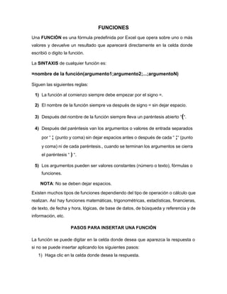 FUNCIONES
Una FUNCIÓN es una fórmula predefinida por Excel que opera sobre uno o más
valores y devuelve un resultado que aparecerá directamente en la celda donde
escribió o digito la función.
La SINTAXIS de cualquier función es:
=nombre de la función(argumento1;argumento2;...;argumentoN)
Siguen las siguientes reglas:
1) La función al comienzo siempre debe empezar por el signo =.
2) El nombre de la función siempre va después de signo = sin dejar espacio.
3) Después del nombre de la función siempre lleva un paréntesis abierto “(“.
4) Después del paréntesis van los argumentos o valores de entrada separados
por “ ; (punto y coma) sin dejar espacios antes o después de cada “ ;“ (punto
y coma) ni de cada paréntesis., cuando se terminan los argumentos se cierra
el paréntesis “ ) “.
5) Los argumentos pueden ser valores constantes (número o texto), fórmulas o
funciones.
NOTA: No se deben dejar espacios.
Existen muchos tipos de funciones dependiendo del tipo de operación o cálculo que
realizan. Así hay funciones matemáticas, trigonométricas, estadísticas, financieras,
de texto, de fecha y hora, lógicas, de base de datos, de búsqueda y referencia y de
información, etc.
PASOS PARA INSERTAR UNA FUNCIÓN
La función se puede digitar en la celda donde desea que aparezca la respuesta o
si no se puede insertar aplicando los siguientes pasos:
1) Haga clic en la celda donde desea la respuesta.
 