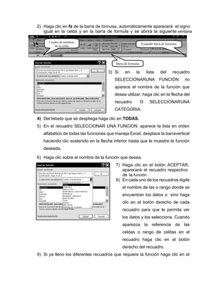 2) Haga clic en fx de la barra de fórmulas, automáticamente aparecerá el signo
igual en la celda y en la barra de formula y se abrirá la siguiente ventana
3) Si en la lista del recuadro
SELECCIONARUNA FUNCIÓN no
aparece el nombre de la función que
desea utilizar, haga clic en la flecha del
recuadro O SELECCIONARUNA
CATEGORIA.
4) Del listado que se despliega haga clic en TODAS.
5) En el recuadro SELECCIONAR UNA FUNCION: aparece la lista en orden
alfabético de todas las funciones que maneja Excel, desplace la barravertical
haciendo clic sostenido en la flecha inferior hasta que le muestre la función
deseada.
6) Haga clic sobre el nombre de la función que desea.
7) Haga clic en el botón ACEPTAR,
aparecerá el recuadro respectivo
de la función.
8) En cada uno de los recuadros digite
el nombre de las o rango donde se
encuentran los datos o sino haga
clic en el botón derecho de cada
recuadro para que le permita ver
los datos y los selecciona. Cuando
aparezca la referencia de las
celdas o rango de celdas en el
recuadro haga clic en el botón
derecho del recuadro.
9) Si ya lleno los diferentes recuadros que requiere la función haga clic en el
Cuadro de nombres
de la celda
Expandir barra de formulas
Barra de formulas
 