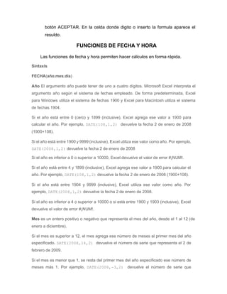 botón ACEPTAR. En la celda donde digito o inserto la formula aparece el
resuldo.
FUNCIONES DE FECHA Y HORA
Las funciones de fecha y hora permiten hacer cálculos en forma rápida.
Sintaxis
FECHA(año;mes;día)
Año El argumento año puede tener de uno a cuatro dígitos. Microsoft Excel interpreta el
argumento año según el sistema de fechas empleado. De forma predeterminada, Excel
para Windows utiliza el sistema de fechas 1900 y Excel para Macintosh utiliza el sistema
de fechas 1904.
Si el año está entre 0 (cero) y 1899 (inclusive), Excel agrega ese valor a 1900 para
calcular el año. Por ejemplo, DATE(108,1,2) devuelve la fecha 2 de enero de 2008
(1900+108).
Si el año está entre 1900 y 9999 (inclusive), Excel utiliza ese valor como año. Por ejemplo,
DATE(2008,1,2) devuelve la fecha 2 de enero de 2008
Si el año es inferior a 0 o superior a 10000, Excel devuelve el valor de error #¡NUM!.
Si el año está entre 4 y 1899 (inclusive), Excel agrega ese valor a 1900 para calcular el
año. Por ejemplo, DATE(108,1,2) devuelve la fecha 2 de enero de 2008 (1900+108).
Si el año está entre 1904 y 9999 (inclusive), Excel utiliza ese valor como año. Por
ejemplo, DATE(2008,1,2) devuelve la fecha 2 de enero de 2008.
Si el año es inferior a 4 o superior a 10000 o si está entre 1900 y 1903 (inclusive), Excel
devuelve el valor de error #¡NUM!.
Mes es un entero positivo o negativo que representa el mes del año, desde el 1 al 12 (de
enero a diciembre).
Si el mes es superior a 12, el mes agrega ese número de meses al primer mes del año
especificado. DATE(2008,14,2) devuelve el número de serie que representa el 2 de
febrero de 2009.
Si el mes es menor que 1, se resta del primer mes del año especificado ese número de
meses más 1. Por ejemplo, DATE(2008,-3,2) devuelve el número de serie que
 