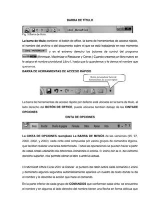 BARRA DE TÍTULO
Fig. 5 Barra de titulo.
La barra de título contiene: el botón de office, la barra de herramientas de acceso rápido,
el nombre del archivo o del documento sobre el que se está trabajando en ese momento
y en el extremo derecho los botones de control del programa
(Minimizar, Maximizar o Restaurar y Cerrar.) Cuando creamos un libro nuevo se
le asigna el nombre provisional Libro1, hasta que lo guardemos y le demos el nombre que
queramos.
BARRA DE HERRAMIENTAS DE ACCESO RÁPIDO
La barra de herramientas de acceso rápido por defecto está ubicada en la barra de titulo, al
lado derecho del BOTÓN DE OFFICE, puede ubicarse también debajo de las CINTADE
OPCIONES
CINTA DE OPCIONES
La CINTA DE OPCIONES reemplazo La BARRA DE MENÚS de las versiones (95, 97,
2000, 2002, y 2003), cada cinta está compuesta por varios grupos de comandos lógicos,
que facilitan realizar una tarea determinada. Todas las operaciones se pueden hacer a partir
de estas cintas utilizando los diferentes comandos o iconos. El icono con la X, del extremo
derecho superior, nos permite cerrar el libro o archivo actual.
En Microsoft Office Excel 2007 al colocar el puntero del ratón sobre cada comando o icono
y demorarlo algunos segundos automáticamente aparece un cuadro de texto donde le da
el nombre y le describe la acción que hace el comando.
En la parte inferior de cada grupo de COMANDOS que conforman cada cinta se encuentra
el nombre y en algunos al lado derecho del nombre tienen una flecha en forma oblicua que
Botón personalizar barra de
herramientas de acceso rápido
 
