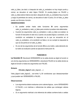 valor_si_falso, (es decir, si después de valor_si_verdadero no hay ningún punto y
coma), se devuelve el valor lógico FALSO. Si prueba_lógica es FALSO y
valor_si_falso está en blanco (es decir, después de valor_si_verdadero hay un punto
y luego el paréntesis de cierre), se devuelve el valor 0 (cero). En el Valor_si_falso
puede una fórmula o función.
OBSERVACIONES
• Es posible anidar hasta siete funciones SI como argumentos
valor_si_verdadero y valor_si_falso para construir pruebas más elaboradas.
• Cuando los argumentos valor_si_verdadero o valor_si_falso se evalúan, la
función SI devuelve el valor de a cuerdo a la prueba lógica o condición, si la
condición es verdadera la respuesta es la que se encuentra en el
valor_si_verdadero, si la condición es falsa o no se cumple la respuesta la
que se encuentra en el valor_si_falso.
• Si uno de los argumentos de la función SI es una matriz, cada elemento de
la matriz se evaluará cuando se ejecute la instrucción SI.
FUNCION O
La función O: Devolverá VERDADERO en la celda donde se digito la función si
uno de los argumentos es VERDADERO o devolverá FALSO en la celda donde se
digito la función si todos los argumentos son FALSO.
Sintaxis
=O(valor_lógico1;valor_lógico2; ...)
Valor_lógico1;valor_lógico2,... son entre 1 y 30 condiciones que deseacomprobar
y que pueden ser VERDADERO o FALSO.
Observaciones
• Los argumentos deben evaluarse como valores lógicos, como VERDADERO
O FALSO, o en matrices o referencias de celdas que contengan valores
lógicos.
• Si un argumento matricial o de referencia de celdas contiene texto o celdas
 
