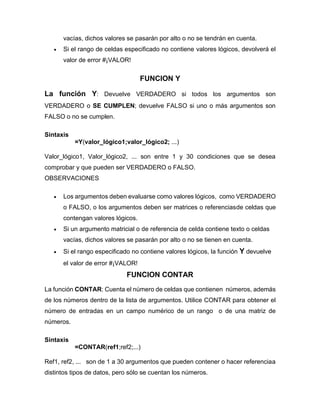 vacías, dichos valores se pasarán por alto o no se tendrán en cuenta.
• Si el rango de celdas especificado no contiene valores lógicos, devolverá el
valor de error #¡VALOR!
FUNCION Y
La función Y: Devuelve VERDADERO si todos los argumentos son
VERDADERO o SE CUMPLEN; devuelve FALSO si uno o más argumentos son
FALSO o no se cumplen.
Sintaxis
=Y(valor_lógico1;valor_lógico2; ...)
Valor_lógico1, Valor_lógico2, ... son entre 1 y 30 condiciones que se desea
comprobar y que pueden ser VERDADERO o FALSO.
OBSERVACIONES
• Los argumentos deben evaluarse como valores lógicos, como VERDADERO
o FALSO, o los argumentos deben ser matrices o referenciasde celdas que
contengan valores lógicos.
• Si un argumento matricial o de referencia de celda contiene texto o celdas
vacías, dichos valores se pasarán por alto o no se tienen en cuenta.
• Si el rango especificado no contiene valores lógicos, la función Y devuelve
el valor de error #¡VALOR!
FUNCION CONTAR
La función CONTAR: Cuenta el número de celdas que contienen números, además
de los números dentro de la lista de argumentos. Utilice CONTAR para obtener el
número de entradas en un campo numérico de un rango o de una matriz de
números.
Sintaxis
=CONTAR(ref1;ref2;...)
Ref1, ref2, ... son de 1 a 30 argumentos que pueden contener o hacer referenciaa
distintos tipos de datos, pero sólo se cuentan los números.
 