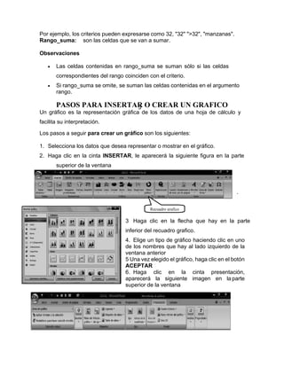 3
Por ejemplo, los criterios pueden expresarse como 32, "32" ">32", "manzanas".
Rango_suma: son las celdas que se van a sumar.
Observaciones
• Las celdas contenidas en rango_suma se suman sólo si las celdas
correspondientes del rango coinciden con el criterio.
• Si rango_suma se omite, se suman las celdas contenidas en el argumento
rango.
PASOS PARA INSERTAR O CREAR UN GRAFICO
Un gráfico es la representación gráfica de los datos de una hoja de cálculo y
facilita su interpretación.
Los pasos a seguir para crear un gráfico son los siguientes:
1. Selecciona los datos que desea representar o mostrar en el gráfico.
2. Haga clic en la cinta INSERTAR, le aparecerá la siguiente figura en la parte
superior de la ventana
.
3 Haga clic en la flecha que hay en la parte
inferior del recuadro grafico.
4. Elige un tipo de gráfico haciendo clic en uno
de los nombres que hay al lado izquierdo de la
ventana anterior
5 Una vez elegido el gráfico, haga clic en el botón
ACEPTAR
6. Haga clic en la cinta presentación,
aparecerá la siguiente imagen en la parte
superior de la ventana
Recuadro grafico
 