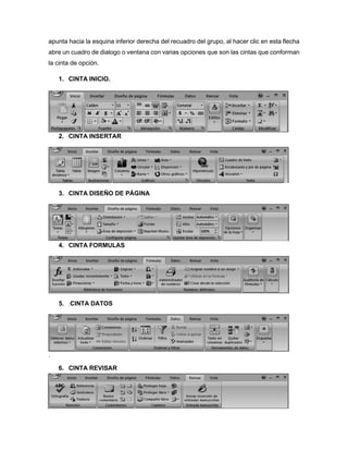 apunta hacia la esquina inferior derecha del recuadro del grupo, al hacer clic en esta flecha
abre un cuadro de dialogo o ventana con varias opciones que son las cintas que conforman
la cinta de opción.
1. CINTA INICIO.
2. CINTA INSERTAR
3. CINTA DISEÑO DE PÁGINA
4. CINTA FORMULAS
5. .CINTA DATOS
.
6. CINTA REVISAR
 