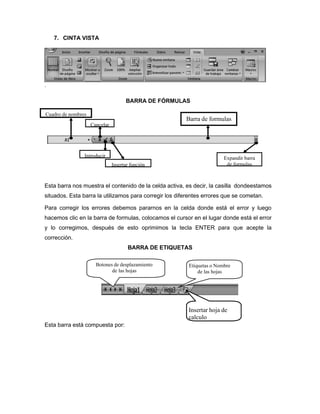 7. CINTA VISTA
.
BARRA DE FÓRMULAS
Esta barra nos muestra el contenido de la celda activa, es decir, la casilla dondeestamos
situados. Esta barra la utilizamos para corregir los diferentes errores que se cometan.
Para corregir los errores debemos pararnos en la celda donde está el error y luego
hacemos clic en la barra de formulas, colocamos el cursor en el lugar donde está el error
y lo corregimos, después de esto oprimimos la tecla ENTER para que acepte la
corrección.
BARRA DE ETIQUETAS
Botones de desplazamiento
de las hojas
Etiquetas o Nombre
de las hojas
Esta barra está compuesta por:
Insertar hoja de
calculo
Insertar función
Expandir barra
de formulas
Introducir
Cancelar
Barra de formulas
Cuadro de nombres
 