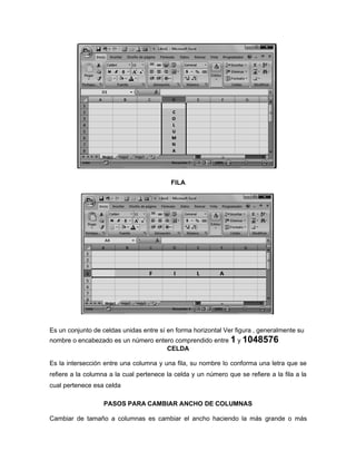 FILA
Es un conjunto de celdas unidas entre sí en forma horizontal Ver figura , generalmente su
nombre o encabezado es un número entero comprendido entre 1 y 1048576
CELDA
Es la intersección entre una columna y una fila, su nombre lo conforma una letra que se
refiere a la columna a la cual pertenece la celda y un número que se refiere a la fila a la
cual pertenece esa celda
PASOS PARA CAMBIAR ANCHO DE COLUMNAS
Cambiar de tamaño a columnas es cambiar el ancho haciendo la más grande o más
 