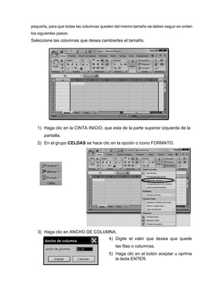 pequeña, para que todas las columnas queden del mismo tamaño se deben seguir en orden
los siguientes pasos:
Seleccione las columnas que desea cambiarles el tamaño.
1) Haga clic en la CINTA INICIO, que esta de la parte superior izquierda de la
pantalla.
2) En el grupo CELDAS se hace clic en la opción o icono FORMATO.
3) Haga clic en ANCHO DE COLUMNA.
4) Digite el valor que desea que quede
las filas o columnas.
5) Haga clic en el botón aceptar u oprima
la tecla ENTER.
 