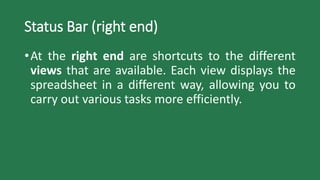 Status Bar (right end)
•At the right end are shortcuts to the different
views that are available. Each view displays the
spreadsheet in a different way, allowing you to
carry out various tasks more efficiently.
 
