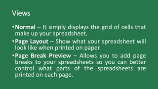 Views
•Normal – It simply displays the grid of cells that
make up your spreadsheet.
•Page Layout – Show what your spreadsheet will
look like when printed on paper.
•Page Break Preview – Allows you to add page
breaks to your spreadsheets so you can better
control what parts of the spreadsheets are
printed on each page.
 