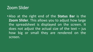 Zoom Slider
•Also at the right end of the Status Bar is the
Zoom Slider. This allows you to adjust how large
the spreadsheet is displayed on the screen. It
does not adjust the actual size of the text – jus
how big or small they are rendered on the
screen.
 