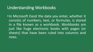 Understanding Workbooks
•In Microsoft Excel the data you enter, whether it
consists of numbers, text, or formulas, is stored
in a file known as a workbook. Workbooks are
just like huge electronic books with pages (or
sheets) that have been ruled into columns and
rows.
 