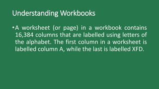 Understanding Workbooks
•A worksheet (or page) in a workbook contains
16,384 columns that are labelled using letters of
the alphabet. The first column in a worksheet is
labelled column A, while the last is labelled XFD.
 