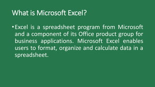What is Microsoft Excel?
•Excel is a spreadsheet program from Microsoft
and a component of its Office product group for
business applications. Microsoft Excel enables
users to format, organize and calculate data in a
spreadsheet.
 
