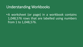 Understanding Workbooks
•A worksheet (or page) in a workbook contains
1,048,576 rows that are labelled using numbers
from 1 to 1,048,576.
 
