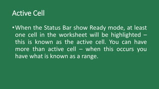 Active Cell
•When the Status Bar show Ready mode, at least
one cell in the worksheet will be highlighted –
this is known as the active cell. You can have
more than active cell – when this occurs you
have what is known as a range.
 