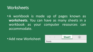 Worksheets
•A workbook is made up of pages known as
worksheets. You can have as many sheets in a
workbook as your computer resources can
accommodate.
•Add new Worksheet
 