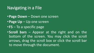 Navigating in a File
•Page Down – Down one screen
•Page Up – Up one screen
•F5 – To a specific page
•Scroll bars – Appear at the right and on the
bottom of the screen. You may click the scroll
arrows, drag the scroll box or click the scroll bar
to move through the document.
 