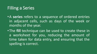 Filling a Series
•A series refers to a sequence of ordered entries
in adjacent cells, such as days of the week or
months of the year.
•The fill technique can be used to create these in
a worksheet for you, reducing the amount of
time taken for data entry, and ensuring that the
spelling is correct.
 