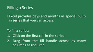 Filling a Series
•Excel provides days and months as special built-
in series that you can access.
To fill a series:
1. Click on the first cell in the series
2. Drag from the fill handle across as many
columns as required
 