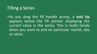 Filling a Series
•As you drag the fill handle across, a tool tip
appears below the fill pointer displaying the
current value in the series. This is really handy
when you want to end on particular month, day
or value.
 