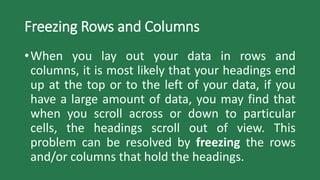 Freezing Rows and Columns
•When you lay out your data in rows and
columns, it is most likely that your headings end
up at the top or to the left of your data, if you
have a large amount of data, you may find that
when you scroll across or down to particular
cells, the headings scroll out of view. This
problem can be resolved by freezing the rows
and/or columns that hold the headings.
 