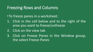 Freezing Rows and Columns
•To freeze panes in a worksheet:
1. Click in the cell below and to the right of the
area you want to freeze/unfreeze
2. Click on the view tab
3. Click on Freeze Panes in the Window group,
the select Freeze Panes
 