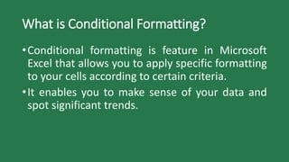 What is Conditional Formatting?
•Conditional formatting is feature in Microsoft
Excel that allows you to apply specific formatting
to your cells according to certain criteria.
•It enables you to make sense of your data and
spot significant trends.
 