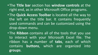 •The Title bar section has window controls at the
right end, as in other Microsoft Office programs.
•The Quick Access Toolbar is located all the way to
the left on the title bar. It contains frequently
used commands and can be customized using the
drop-down menu.
•The Ribbon contains all of the tools that you use
to interact with your Microsoft Excel file. The
ribbon has a number of tabs, each of which
contains buttons, which are organized into
groups.
 