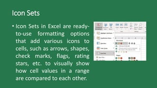 Icon Sets
• Icon Sets in Excel are ready-
to-use formatting options
that add various icons to
cells, such as arrows, shapes,
check marks, flags, rating
stars, etc. to visually show
how cell values in a range
are compared to each other.
 