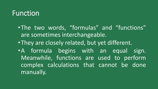 Function
•The two words, “formulas” and “functions”
are sometimes interchangeable.
•They are closely related, but yet different.
•A formula begins with an equal sign.
Meanwhile, functions are used to perform
complex calculations that cannot be done
manually.
 