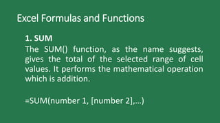 Excel Formulas and Functions
1. SUM
The SUM() function, as the name suggests,
gives the total of the selected range of cell
values. It performs the mathematical operation
which is addition.
=SUM(number 1, [number 2],…)
 