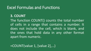 Excel Formulas and Functions
3. COUNT
The function COUNT() counts the total number
of cells in a range that contains a number. It
does not include the cell, which is blank, and
the ones that hold data in any other format
apart from numeric.
=COUNT(value 1, [value 2],…)
 