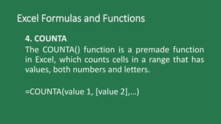 Excel Formulas and Functions
4. COUNTA
The COUNTA() function is a premade function
in Excel, which counts cells in a range that has
values, both numbers and letters.
=COUNTA(value 1, [value 2],…)
 