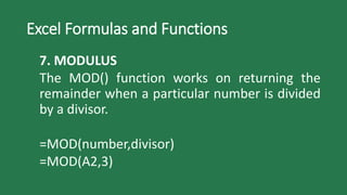 Excel Formulas and Functions
7. MODULUS
The MOD() function works on returning the
remainder when a particular number is divided
by a divisor.
=MOD(number,divisor)
=MOD(A2,3)
 