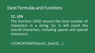 Excel Formulas and Functions
12. LEN
The function LEN() returns the total number of
characters in a string. So, it will count the
overall characters, including spaces and special
characters.
=CONCATENATE(text1, [text2],…)
 