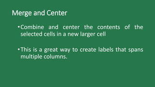 Merge and Center
•Combine and center the contents of the
selected cells in a new larger cell
•This is a great way to create labels that spans
multiple columns.
 