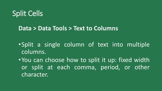 Split Cells
Data > Data Tools > Text to Columns
•Split a single column of text into multiple
columns.
•You can choose how to split it up: fixed width
or split at each comma, period, or other
character.
 