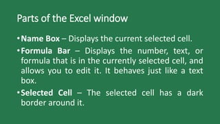Parts of the Excel window
•Name Box – Displays the current selected cell.
•Formula Bar – Displays the number, text, or
formula that is in the currently selected cell, and
allows you to edit it. It behaves just like a text
box.
•Selected Cell – The selected cell has a dark
border around it.
 