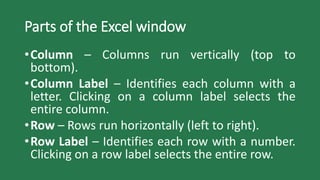Parts of the Excel window
•Column – Columns run vertically (top to
bottom).
•Column Label – Identifies each column with a
letter. Clicking on a column label selects the
entire column.
•Row – Rows run horizontally (left to right).
•Row Label – Identifies each row with a number.
Clicking on a row label selects the entire row.
 