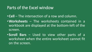 Parts of the Excel window
•Cell – The intersection of a row and column.
•Worksheets – The worksheets contained in a
workbook are displayed at the bottom-left of the
screen.
•Scroll Bars – Used to view other parts of a
worksheet when the entire worksheet cannot fit
on the screen.
 