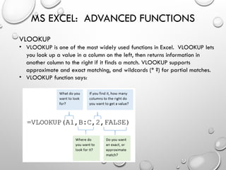 MS EXCEL: ADVANCED FUNCTIONS
VLOOKUP
• VLOOKUP is one of the most widely used functions in Excel. VLOOKUP lets
you look up a value in a column on the left, then returns information in
another column to the right if it finds a match. VLOOKUP supports
approximate and exact matching, and wildcards (* ?) for partial matches.
• VLOOKUP function says:
 